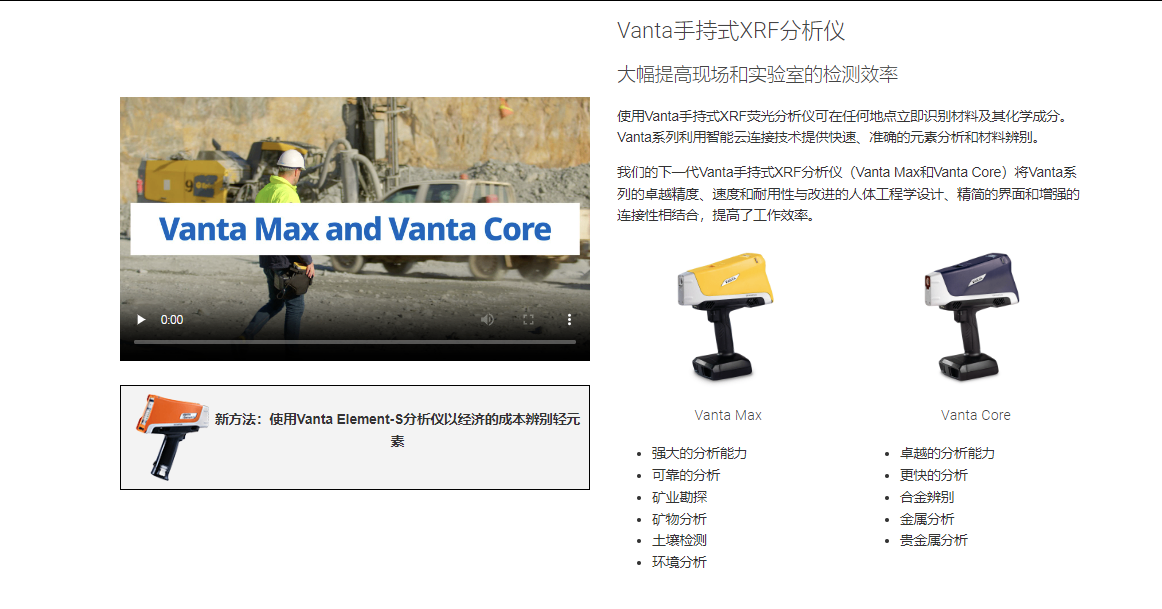 Vanta手持式XRF分析仪 大幅提高现场和实验室的检测效率 使用Vanta手持式XRF荧光分析仪可在任何地点立即识别材料及其化学成分。 Vanta系列利用智能云连接技术提供快速、准确的元素分析和材料辨别。  我们的下一代Vanta手持式XRF分析仪(Vanta Max和Vanta Core)将Vanta系列的卓越精度、速度和耐用性与改进的人体工程学设计、精简的界面和增强的连接性相结合,提高了工作效率。  Vanta Core Vanta Max 强大的分析能力 可靠的分析 矿业勘探 矿物分析 土壤检测 环境分析 Vanta Core Vanta Core 卓越的分析能力 更快的分析 合金辨别 金属分析 贵金属分析
