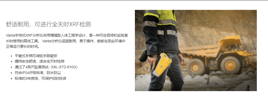 舒适耐用,可进行全天时XRF检测 Vanta手持式XRF分析仪采用增强型人体工程学设计,是一种可在现场和实验室长时使用的高效工具。 Vanta分析仪坚固耐用、易于操作,能够在恶劣环境中正常运行更长的时间。  平衡式手柄可减轻手部疲劳 握持安全舒适,适合全天时检测 通过了4英尺坠落测试(MIL-STD-810G) 符合IP54评级标准,防水防尘 标准的3年质保,可保护您的投资