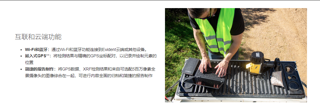 互联和云端功能 Wi-Fi和蓝牙:通过Wi-Fi和蓝牙功能连接到Evident云端或其他设备。 嵌入式GPS**:将检测结果与精确的GPS坐标配对,以记录并绘制元素的位置 简捷的报告制作:将GPS数据、XRF检测结果和来自可选配5百万像素全景摄像头的图像综合在一起,可进行内容全面的归档和简捷的报告制作